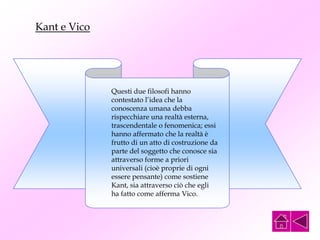 Questi due filosofi hanno
contestato l’idea che la
conoscenza umana debba
rispecchiare una realtà esterna,
trascendentale o fenomenica; essi
hanno affermato che la realtà è
frutto di un atto di costruzione da
parte del soggetto che conosce sia
attraverso forme a priori
universali (cioè proprie di ogni
essere pensante) come sostiene
Kant, sia attraverso ciò che egli
ha fatto come afferma Vico.
Kant e Vico
 