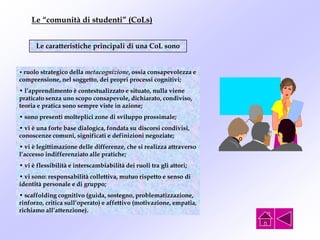 Le “comunità di studenti” (CoLs)
Le caratteristiche principali di una CoL sono
• ruolo strategico della metacognizione, ossia consapevolezza e
comprensione, nel soggetto, dei propri processi cognitivi;
• l’apprendimento è contestualizzato e situato, nulla viene
praticato senza uno scopo consapevole, dichiarato, condiviso,
teoria e pratica sono sempre viste in azione;
• sono presenti molteplici zone di sviluppo prossimale;
• vi è una forte base dialogica, fondata su discorsi condivisi,
conoscenze comuni, significati e definizioni negoziate;
• vi è legittimazione delle differenze, che si realizza attraverso
l’accesso indifferenziato alle pratiche;
• vi è flessibilità e interscambiabilità dei ruoli tra gli attori;
• vi sono: responsabilità collettiva, mutuo rispetto e senso di
identità personale e di gruppo;
• scaffolding cognitivo (guida, sostegno, problematizzazione,
rinforzo, critica sull’operato) e affettivo (motivazione, empatia,
richiamo all’attenzione).
 