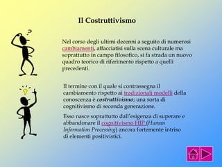 Il Costruttivismo
Nel corso degli ultimi decenni a seguito di numerosi
cambiamenti, affacciatisi sulla scena culturale ma
soprattutto in campo filosofico, si fa strada un nuovo
quadro teorico di riferimento rispetto a quelli
precedenti.
Il termine con il quale si contrassegna il
cambiamento rispetto ai tradizionali modelli della
conoscenza è costruttivismo; una sorta di
cognitivismo di seconda generazione.
Esso nasce soprattutto dall’esigenza di superare e
abbandonare il cognitivismo HIP (Human
Information Processing) ancora fortemente intriso
di elementi positivistici.
 