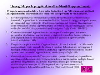 Linee guida per la progettazione di ambienti di apprendimento
1. Favorire esperienze di comprensione della realtà e costruzione della conoscenza
inserendo l’apprendimento in contesti realistici e rilevanti; incoraggiare la padronanza
dei processi di apprendimento e l’autoconsapevolezza del processo di costruzione
della conoscenza; inserire l’apprendimento in contesti sociali e incoraggiare l’uso di
molteplici modalità di rappresentazione (Cunnigham, Duffy, Knuth 1991-1993);
2. Creare un contesto di apprendimento che supporti lo sviluppo di autonomia
personale e di relazione, inserire in esso le ragioni, il controllo e l’autoregolazione
dell’apprendi-mento, coinvolgere gli studenti in processi di apprendimento
intenzionali (Lebow 1993);
3. Progettare compiti e ambienti d’apprendimento più ampi, autentici che riflettano la
complessità del reale, in modo da sfidare il pensiero dello studente, incoraggiare il
testing di ipotesi con idee e contesti alternativi, supportare la riflessione su quanto
appreso e sui processi di apprendimento stessi (Savery e Duffy 1996);
4. Osservazione, costruzione dell’interpretazione, contestualizzazione, apprendistato
cognitivo, collaborazione, interpretazioni multiple e manifestazioni multiple devono
guidare la progettazione di ambienti di apprendimento per far sì che gli
studentiacquisiscano capacità di interpretazione di quanto osservato e di
argomentazione della validità delle loro tesi (Black e McClintock 1996);
Di seguito vengono riportate le linee guida (guidelines) per l’allestimento di ambienti
di apprendimento costruttivisti così come sono state proposte da vari ricercatori.
 