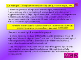 Ambienti per “l’etnografia multimediale digitale” (Goldman-Segall, 1998)
Utilizza un approccio etnografico e antropologico, ermeneutico e
fenomenologico alla progettazione di ambienti costruttivistici, sempre
supportato dalle tecnologie digitali: esempio è Costellations che ha permesso
ai ragazzi della Bayside Middle School, con il Cd-rom Global Forest, di
decostruire e ricostruire liberamente i frames videoregistrati durante le
attività scolastiche e parascolastiche.
Ambienti di simulazione e di modellamento tridimensionale per una
comprensione ricca e profonda dei fenomeni (1999-2000)
Rientrano in questi tipi di ambienti due progetti:
• il primo basato su StarLogo (Mitchael Resnick) utilizzato per creare ed
esplorare “simulazioni partecipanti”, con lo scopo di sviluppare nei ragazzi
una comprensione scientifica attraverso la modellazione dinamica e
immersiva (immersione nella simulazione).
•VSS Project (Vitual Solar System Project) che offre supporto agli studenti
universitari di astronomia nello svolgimento di indagini scientifiche
mediante l’uso di modelli virtuali tridimensionali di realtà non esplorabili
personalmente.
 