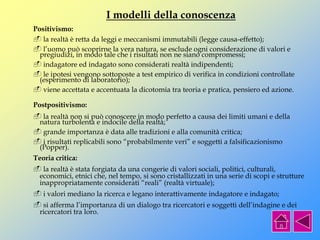 I modelli della conoscenza
Positivismo:
 la realtà è retta da leggi e meccanismi immutabili (legge causa-effetto);
 l’uomo può scoprirne la vera natura, se esclude ogni considerazione di valori e
pregiudizi, in modo tale che i risultati non ne siano compromessi;
 indagatore ed indagato sono considerati realtà indipendenti;
 le ipotesi vengono sottoposte a test empirico di verifica in condizioni controllate
(esperimento di laboratorio);
 viene accettata e accentuata la dicotomia tra teoria e pratica, pensiero ed azione.
Postpositivismo:
 la realtà non si può conoscere in modo perfetto a causa dei limiti umani e della
natura turbolenta e indocile della realtà;
 grande importanza è data alle tradizioni e alla comunità critica;
 i risultati replicabili sono “probabilmente veri” e soggetti a falsificazionismo
(Popper).
Teoria critica:
 la realtà è stata forgiata da una congerie di valori sociali, politici, culturali,
economici, etnici che, nel tempo, si sono cristallizzati in una serie di scopi e strutture
inappropriatamente considerati “reali” (realtà virtuale);
 i valori mediano la ricerca e legano interattivamente indagatore e indagato;
 si afferma l’importanza di un dialogo tra ricercatori e soggetti dell’indagine e dei
ricercatori tra loro.
 