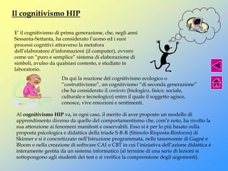Il cognitivismo HIP
E’ il cognitivismo di prima generazione, che, negli anni
Sessanta-Settanta, ha considerato l’uomo ed i suoi
processi cognitivi attraverso la metafora
dell’elaboratore d’informazioni (il computer), ovvero
come un “puro e semplice” sistema di elaborazione di
simboli, avulso da qualsiasi contesto, e studiato in
laboratorio.
Da qui la reazione del cognitivismo ecologico o
“costruttivismo”, un cognitivismo “di seconda generazione”
che ha considerato il contesto (biologico, fisico, sociale,
culturale e tecnologico) entro il quale il soggetto agisce,
conosce, vive emozioni e sentimenti.
Al cognitivismo HIP va, in ogni caso, il merito di aver proposto un modello di
apprendimento diverso da quello del comportamentismo che, com’è noto, ha rivolto la
sua attenzione ai fenomeni manifesti e osservabili. Esso si è per lo più basato sulla
proposta psicologica e didattica della triade S-R-R (Stimolo-Risposta-Rinforzo) di
Skinner e si è concretizzato nell’Istruzione programmata, nelle tassonomie di Gagné e
Bloom o nella creazione di software CAI o CBT in cui l’iniziativa dell’azione didattica è
interamente gestita da un sistema informatico (al termine di una serie di lezioni si
sottopongono agli studenti dei test e si verifica la comprensione degli argomenti).
 