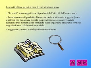 • “le realtà” sono soggettive e dipendenti dall’attività dell’osservatore;
• la conoscenza è il prodotto di una costruzione attiva del soggetto (e non
qualcosa che può essere trovata già prefabbricata), essa deriva dalla
relazione tra i membri della comunità cui si appartiene attraverso forme di
negoziazione e collaborazione sociale;
• soggetto e contesto sono legati interattivamente.
I concetti chiave su cui si basa il costruttivismo sono:
 