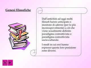 Genesi filosofiche 
Dall’antichità ad oggi molti 
filosofi hanno anticipato o 
mostrato di aderire (per lo più 
inconsapevolmente) a ciò che 
viene usualmente definito 
paradigma costruttivista o 
paradigma costruttivista 
socio-culturale. 
I modi in cui essi hanno 
espresso questa loro posizione 
sono diversi. 
 