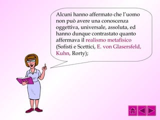Alcuni hanno affermato che l’uomo 
non può avere una conoscenza 
oggettiva, universale, assoluta, ed 
hanno dunque contrastato quanto 
affermava il realismo metafisico 
(Sofisti e Scettici, E. von Glasersfeld, 
Kuhn, Rorty); 
 
