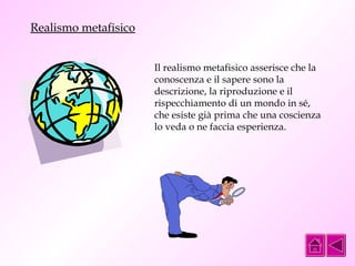 Il realismo metafisico asserisce che la 
conoscenza e il sapere sono la 
descrizione, la riproduzione e il 
rispecchiamento di un mondo in sé, 
che esiste già prima che una coscienza 
lo veda o ne faccia esperienza. 
Realismo metafisico 
 