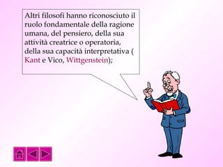 Altri filosofi hanno riconosciuto il 
ruolo fondamentale della ragione 
umana, del pensiero, della sua 
attività creatrice o operatoria, 
della sua capacità interpretativa ( 
Kant e Vico, Wittgenstein); 
 