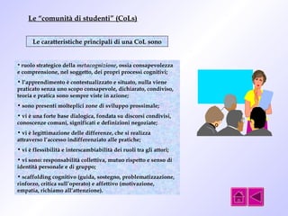 Le “comunità di studenti” (CoLs) 
Le caratteristiche principali di una CoL sono 
• ruolo strategico della metacognizione, ossia consapevolezza 
e comprensione, nel soggetto, dei propri processi cognitivi; 
• l’apprendimento è contestualizzato e situato, nulla viene 
praticato senza uno scopo consapevole, dichiarato, condiviso, 
teoria e pratica sono sempre viste in azione; 
• sono presenti molteplici zone di sviluppo prossimale; 
• vi è una forte base dialogica, fondata su discorsi condivisi, 
conoscenze comuni, significati e definizioni negoziate; 
• vi è legittimazione delle differenze, che si realizza 
attraverso l’accesso indifferenziato alle pratiche; 
• vi è flessibilità e interscambiabilità dei ruoli tra gli attori; 
• vi sono: responsabilità collettiva, mutuo rispetto e senso di 
identità personale e di gruppo; 
• scaffolding cognitivo (guida, sostegno, problematizzazione, 
rinforzo, critica sull’operato) e affettivo (motivazione, 
empatia, richiamo all’attenzione). 
 