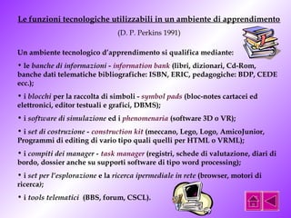 Le funzioni tecnologiche utilizzabili in un ambiente di apprendimento 
(D. P. Perkins 1991) 
Un ambiente tecnologico d’apprendimento si qualifica mediante: 
• le banche di informazioni - information bank (libri, dizionari, Cd-Rom, 
banche dati telematiche bibliografiche: ISBN, ERIC, pedagogiche: BDP, CEDE 
ecc.); 
• i blocchi per la raccolta di simboli - symbol pads (bloc-notes cartacei ed 
elettronici, editor testuali e grafici, DBMS); 
• i software di simulazione ed i phenomenaria (software 3D o VR); 
• i set di costruzione - construction kit (meccano, Lego, Logo, AmicoJunior, 
Programmi di editing di vario tipo quali quelli per HTML o VRML); 
• i compiti dei manager - task manager (registri, schede di valutazione, diari di 
bordo, dossier anche su supporti software di tipo word processing); 
• i set per l’esplorazione e la ricerca ipermediale in rete (browser, motori di 
ricerca); 
• i tools telematici (BBS, forum, CSCL). 
 