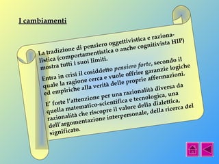 II ccaammbbiiaammeennttii 
La tradizione di pensiero oggettivistica e raziona-listica 
(comportamentistica o anche cognitivista HIP) 
mostra tutti i suoi limiti. 
Entra in crisi il cosiddetto pensiero forte, secondo il 
quale la ragione cerca e vuole offrire garanzie logiche 
ed empiriche alla verità delle proprie affermazioni. 
E’ forte l’attenzione per una razionalità diversa da 
quella matematico-scientifica e tecnologica, una 
razionalità che riscopre il valore della dialettica, 
dell’argomentazione interpersonale, della ricerca del 
significato. 
 
