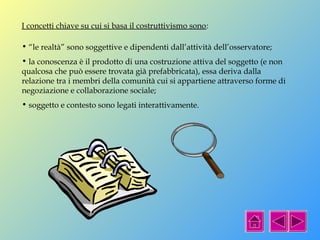 I concetti chiave su cui si basa il costruttivismo sono: 
• “le realtà” sono soggettive e dipendenti dall’attività dell’osservatore; 
• la conoscenza è il prodotto di una costruzione attiva del soggetto (e non 
qualcosa che può essere trovata già prefabbricata), essa deriva dalla 
relazione tra i membri della comunità cui si appartiene attraverso forme di 
negoziazione e collaborazione sociale; 
• soggetto e contesto sono legati interattivamente. 
 
