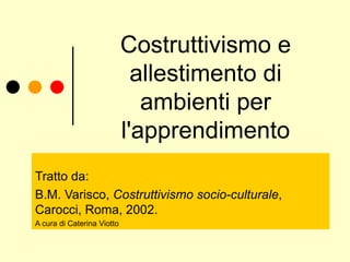 Costruttivismo e allestimento di ambienti per l'apprendimento Tratto da: B.M. Varisco,  Costruttivismo socio-culturale ,  Carocci, Roma, 2002. A cura di Caterina Viotto 