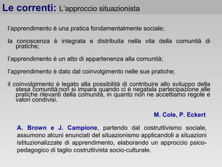 l’apprendimento è una pratica fondamentalmente sociale;
la conoscenza è integrata e distribuita nella vita della comunità di
pratiche;
l’apprendimento è un atto di appartenenza alla comunità;
l’apprendimento è dato dal coinvolgimento nelle sue pratiche;
il coinvolgimento è legato alla possibilità di contribuire allo sviluppo della
stesa comunità;non si impara quando ci è negatala partecipazione alle
pratiche rilevanti della comunità, in quanto non ne accettiamo regole e
valori condivisi.
Le correnti: L’approccio situazionista
A. Brown e J. Campione, partendo dal costruttivismo sociale,
assumono alcuni enunciati del situazionismo applicandoli a situazioni
istituzionalizzate di apprendimento, elaborando un approccio psico-
pedagogico di taglio costruttivista socio-culturale.
M. Cole, P. Eckert
 