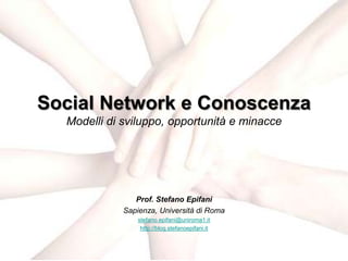 Social Network e Conoscenza
  Modelli di sviluppo, opportunità e minacce




                Prof. Stefano Epifani
             Sapienza, Università di Roma
                 stefano.epifani@uniroma1.it
                  http://blog.stefanoepifani.it
 