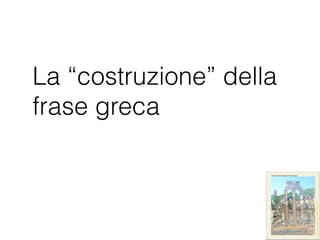 La “costruzione” della
frase greca
 