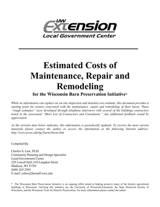 __________________________

                   Estimated Costs of
                 Maintenance, Repair and
                       Remodeling
                   for the Wisconsin Barn Preservation Initiative*
While no information can replace an on-site inspection and detailed cost estimate, this document provides a
starting point for owners concerned with the maintenance, repair and remodeling of their barns. These
“rough estimates” were developed through telephone interviews with several of the buildings contractors
noted in the associated “Short List of Contractors and Consultants.” Any additional feedback would be
appreciated.

As the revision date below indicates, this information is periodically updated. To receive the most current
materials please contact the author or access the information at the following Internet address:
http://www.uwex.edu/lgc/barns/barns.htm


Compiled By:

Charles S. Law, Ph.D.
Community Planning and Design Specialist
Local Government Center
229 Lowell Hall, 610 Langdon Street
Madison, WI 53703
(608) 265-2501
E-mail: cslaw@facstaff.wisc.edu


* The Wisconsin Barn Preservation Initiative is an ongoing effort aimed at helping preserve many of the historic agricultural
buildings in Wisconsin. Advising this initiative are the University of Wisconsin-Extension, the State Historical Society of
Wisconsin, and the Wisconsin Trust for Historic Preservation. For more information please contact the author.
 