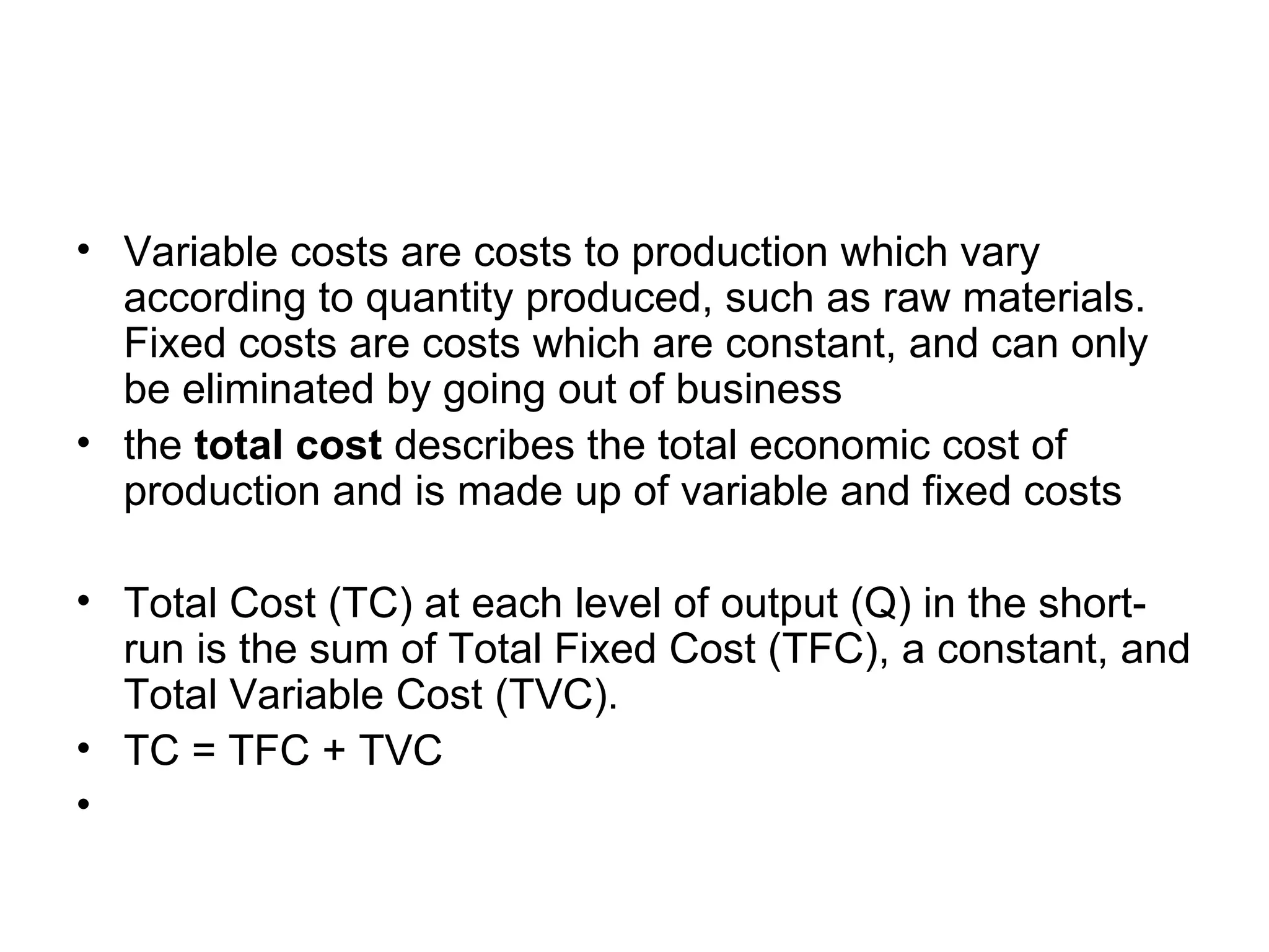 Variable costs are costs to production which vary according to quantity produced, such as raw materials. Fixed costs are costs which are constant, and can only be eliminated by going out of business the  total cost  describes the total economic cost of production and is made up of variable and fixed costs Total Cost (TC) at each level of output (Q) in the short-run is the sum of Total Fixed Cost (TFC), a constant, and Total Variable Cost (TVC).  TC = TFC + TVC  