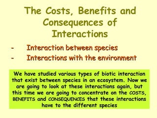 The Costs, Benefits and Consequences of Interactions - Interaction between species  - Interactions with the environment We have studied various types of biotic interaction that exist between species in an ecosystem. Now we are going to look at these interactions again, but this time we are going to concentrate on the  COSTS ,  BENEFITS  and  CONSEQUENCES  that these interactions have to the different species 