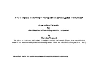 How to improve the running of your apartment complex/gated communities*


                                   Opex and CAPEX Model
                                             For
                          Gated Communities and apartment complexes

                                                     By
                                              Marutish Varanasi
 (The author is a business and market strategy consultant. He is a CEO Advisor, coach and mentor
to small and medium enterprises across Energy and IT space. He is based out of Hyderabad - India)




*The author is sharing this presentation as a part of his corporate social responsibility
 