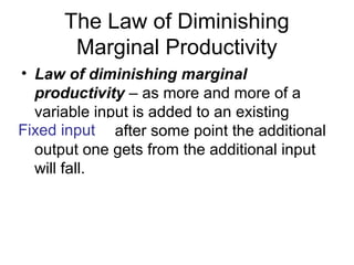 The Law of Diminishing
Marginal Productivity
? Law of diminishing marginal
productivity C as more and more of a
variable input is added to an existing
fixed input, after some point the additional
output one gets from the additional input
will fall.
Fixed input
 
