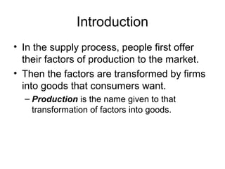Introduction
? In the supply process, people first offer
their factors of production to the market.
? Then the factors are transformed by firms
into goods that consumers want.
C Production is the name given to that
transformation of factors into goods.
 
