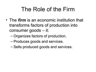 The Role of the Firm
? The firm is an economic institution that
transforms factors of production into
consumer goods C it:
C Organizes factors of production.
C Produces goods and services.
C Sells produced goods and services.
 