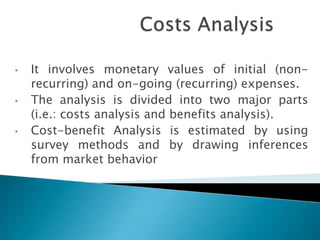 •   It involves monetary values of initial (non-
    recurring) and on-going (recurring) expenses.
•   The analysis is divided into two major parts
    (i.e.: costs analysis and benefits analysis).
•   Cost-benefit Analysis is estimated by using
    survey methods and by drawing inferences
    from market behavior
 