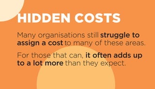 Many organisations still struggle to
assign a cost to many of these areas.
For those that can, it often adds up
to a lot more than they expect.
HIDDEN COSTS
 