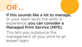 If this sounds like a lot to manage,
or your team lacks the skills or
experience, you can consider a
Managed Print Service (MPS).
This lets you outsource the
management of your print to an
expert team.
OR ...
 