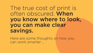 The true cost of print is
often obscured. When
you know where to look,
you can make clear
savings.
Here are some thoughts on how you
can work smarter …
 