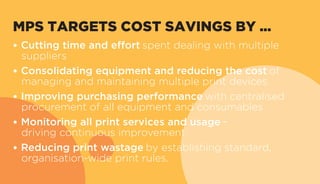 MPS TARGETS COST SAVINGS BY ...
• Cutting time and effort spent dealing with multiple
suppliers
• Consolidating equipment and reducing the cost of
managing and maintaining multiple print devices
• Improving purchasing performance with centralised
procurement of all equipment and consumables
• Monitoring all print services and usage –
driving continuous improvement
• Reducing print wastage by establishing standard,
organisation-wide print rules.
 