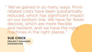 “ We’ve gained in so many ways. Print-
related costs have been substantially
reduced, which has significant impact
on our bottom line. We have far fewer
devices, which are more flexible
and resilient, and we have the right
machines in the right places. ”
	 SUE CHICK
	 PROJECT MANAGER,
IMAGINATION
 