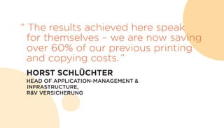 “ The results achieved here speak
for themselves – we are now saving
over 60% of our previous printing
and copying costs.”
	 HORST SCHLÜCHTER
	 HEAD OF APPLICATION-MANAGEMENT &
INFRASTRUCTURE,
R&V VERSICHERUNG
 