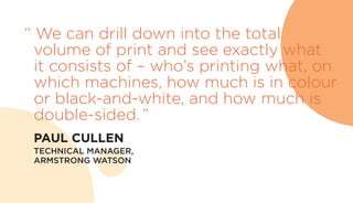 “ We can drill down into the total
volume of print and see exactly what
it consists of – who’s printing what, on
which machines, how much is in colour
or black-and-white, and how much is
double-sided.”
	 PAUL CULLEN
	 TECHNICAL MANAGER,
ARMSTRONG WATSON
 