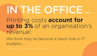 IN THE OFFICE …
Printing costs account for
up to 3% of an organisation’s
revenue1
.
We think they’ve become a black hole in IT
budgets …
1
Based on research from ALL Associates Group, EDAM Whitepaper, 2012
 