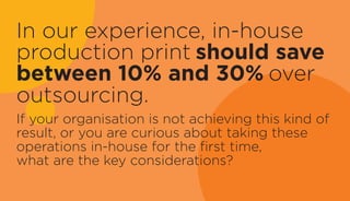 In our experience, in-house
production print should save
between 10% and 30% over
outsourcing.
If your organisation is not achieving this kind of
result, or you are curious about taking these
operations in-house for the first time,
what are the key considerations?
 