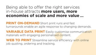 Being able to offer the right services
in-house attracts more users, more
economies of scale and more value …
PRINT ON-DEMAND Short print runs and fast
turnarounds enable an agile response to changing demands.
VARIABLE DATA PRINT Easily customise communication
materials with engaging personalised content.
WEB TO PRINT Streamline service efficiency with online
job quoting, ordering and tracking.
 