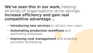 We’ve seen this in our work, helping
all kinds of organisations drive savings,
increase efficiency and gain real
competitive advantage …
•	 Introducing new services to attract new users
•	 Automating production workflows and
optimising processes
•	 Improving cost management and enabling
accurate recharging.
 