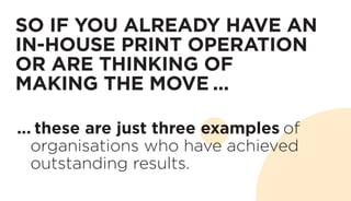 SO IF YOU ALREADY HAVE AN
IN-HOUSE PRINT OPERATION
OR ARE THINKING OF
MAKING THE MOVE ...
... these are just three examples of
organisations who have achieved
outstanding results.
 