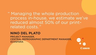 “ Managing the whole production
process in-house, we estimate we’ve
reduced almost 50% of our print-
related costs.”
	 NINO DEL PLATO
	 PROJECT MANAGER,
CENTRAL REPROGRAPHIC DEPARTMENT MANAGER,
ECOSFERA
 