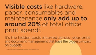 Visible costs like hardware,
paper, consumables and
maintenance only add up to
around 20% of total office
print spend2
.
It’s the hidden costs incurred across your print
and document management that have the biggest impact
on budgets.
2
The True Cost of Enterprise Printing, IDC Report, 2011
 