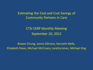 Estimating the Cost and Cost Savings of
             Community Partners in Care


              CTSI CERP Monthly Meeting
                 September 20, 2012

         Bowen Chung, James Gilmore, Kenneth Wells,
Elizabeth Dixon, Michael McCreary, Loretta Jones, Michael Ong
 