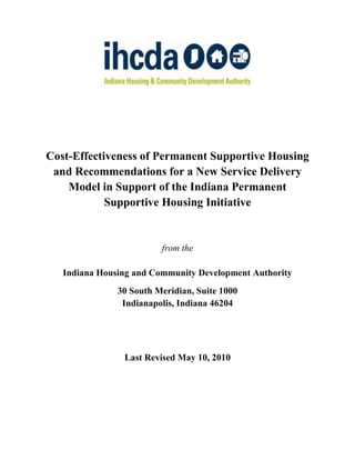 Cost-Effectiveness of Permanent Supportive Housing
 and Recommendations for a New Service Delivery
    Model in Support of the Indiana Permanent
            Supportive Housing Initiative


                         from the

   Indiana Housing and Community Development Authority
               30 South Meridian, Suite 1000
                Indianapolis, Indiana 46204




                Last Revised May 10, 2010
 