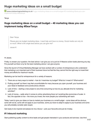 Huge marketing ideas on a small budget
www.costsavingmarketing.co.uk /huge-marketing-ideas-on-a-small-budget-40-marketing-ideas-you-can-
implement-today-deartanya/
Tanya
Huge marketing ideas on a small budget – 40 marketing ideas you can
implement today #DearTanya
Dear Tanya,
Please give me budget marketing ideas. I need help and have no money. Social media can only do
so much. What is the single best advice you can give me?
Jessie K.
Hi Jessie,
Firstly, to answer your question, the best advice I can give you is to just do it! Massive action beats planning any day.
Put yourself out there is by far the best marketing advice I can give anyone.
Since the launch of Virtual Marketing Manager we have worked with a number of entrepreneurs who understand
that marketing is an important part of their business future but feel like they cannot find the right way to invest their
money and efforts for maximum results.
Marketing can be hard for entrepreneurs for a variety of reasons:
1. There are so many ways to market – how do I maximise my budget? What do I invest in? What works?
2. Putting yourself ‘out there’ may feel uncomfortable for many because you open yourself, your business and
your ideas to feedback and (constructive) criticism.
3. Lack of time – starting a new project is very time-consuming so how do you allocate time for marketing
activities?
4. Lack of money – sadly when it comes to online advertising there isn’t anything like economies of scale. In
fact, the opposite is true – the more you invest, the more people your advertising will reach.
Today I want to give you ideas on how to market your business on a small budget – some ideas will be obvious,
some will not be, some will not apply to your business, some you have to adapt to apply to your business and some
you will probably consider plain stupid.
Get ready to be inspired and please do me a favour – pick your favourite and just do it today.
#1 Inbound marketing
Start publishing quality content to drive leads and get people interested in your products and services. Use third
1/17
 