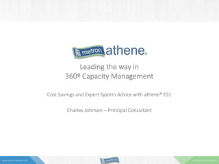 Commercial in Confidencewww.metron-athene.com
Leading the way in
360º Capacity Management
Cost Savings and Expert System Advice with athene® ES1
Charles Johnson – Principal Consultant
 