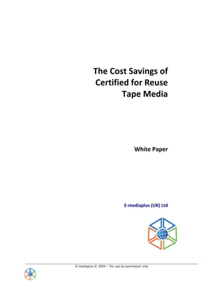  
                        
                        
                                                              
                                                              
                                                              
                                                              

           The Cost Savings of  
           Certified for Reuse 
                   Tape Media 
                               
                               
                               
                               
                                      White Paper 
                                                          
                                                          
                                                          
                                                          
                                                          
                                                          
                                                          
                                       
                                     E‐mediaplus (UK) Ltd 
                                                          
                                            
                                            
                                            
                                            




E-mediaplus © 2009 – For use by permission only
 