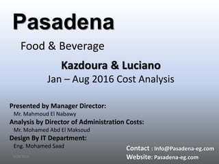 9/28/2016
Pasadena
Food & Beverage
Kazdoura & Luciano
Jan – Aug 2016 Cost Analysis
Presented by Manager Director:
Mr. Mahmoud El Nabawy
Analysis by Director of Administration Costs:
Mr. Mohamed Abd El Maksoud
Design By IT Department:
Eng. Mohamed Saad Contact : Info@Pasadena-eg.com
Website: Pasadena-eg.com
 