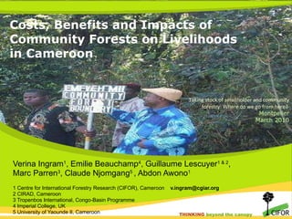 Costs, Benefits and Impacts of Community Forests on Livelihoods in Cameroon  Verina Ingram 1 , Emilie Beauchamp 4 , Guillaume Lescuyer 1 & 2 ,  Marc Parren 3 , Claude Njomgang 5  , Abdon Awono 1 1 Centre for International Forestry Research (CIFOR), Cameroon  [email_address] 2 CIRAD, Cameroon 3 Tropenbos International, Congo-Basin Programme 4 Imperial College, UK 5 University of Yaounde II, Cameroon  Taking stock of smallholder and community forestry: Where do we go from here?  Montpelier March 2010 