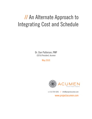 // An Alternate Approach to
Integrating Cost and Schedule



        Dr. Dan Patterson, PMP
         CEO & President, Acumen

               May 2010




                      +1 512 291 6261 // info@projectacumen.com

                               www.projectacumen.com
 